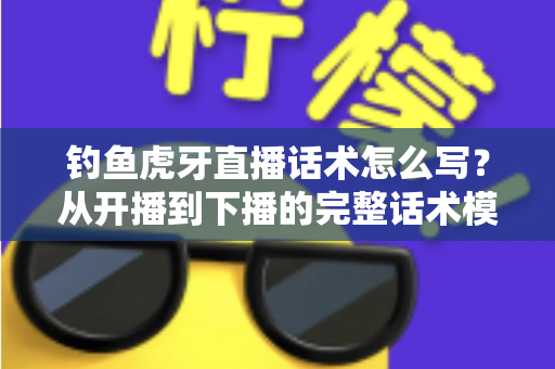 钓鱼虎牙直播话术怎么写？从开播到下播的完整话术模板与实战技巧全解析