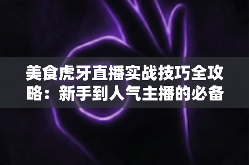 美食虎牙直播实战技巧全攻略：新手到人气主播的必备指南