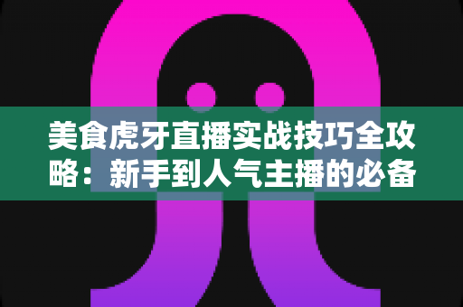 美食虎牙直播实战技巧全攻略：新手到人气主播的必备指南