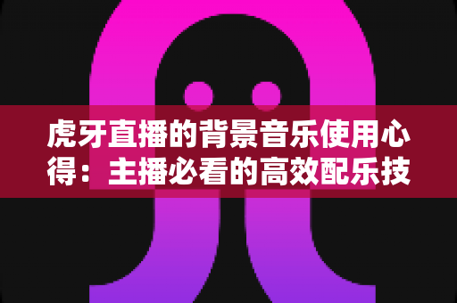 虎牙直播的背景音乐使用心得:主播必看的高效配乐技巧与实战经验全解析 虎牙直播的背景音乐使用心得:主播必看的高效配乐技巧与实战经验全解析