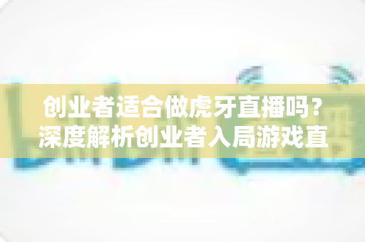 创业者适合做虎牙直播吗?深度解析创业者入局游戏直播的机遇、挑战与实战攻略 创业者适合做虎牙直播吗?深度解析创业者入局游戏直播的机遇、挑战与实战攻略