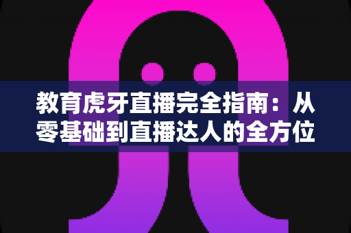 教育虎牙直播完全指南：从零基础到直播达人的全方位教学手册