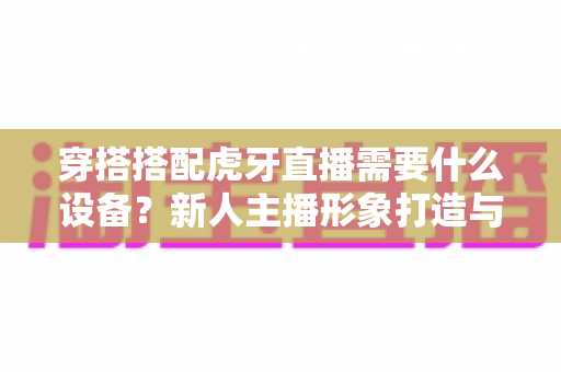 穿搭搭配虎牙直播需要什么设备?新人主播形象打造与装备清单一站式全攻略 穿搭搭配虎牙直播需要什么设备?新人主播形象打造与装备清单一站式全攻略