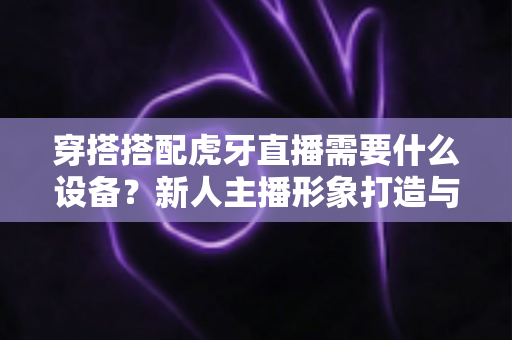 穿搭搭配虎牙直播需要什么设备?新人主播形象打造与装备清单一站式全攻略 穿搭搭配虎牙直播需要什么设备?新人主播形象打造与装备清单一站式全攻略