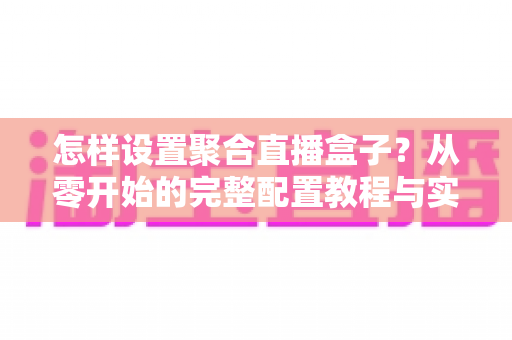 怎样设置聚合直播盒子？从零开始的完整配置教程与实用指南