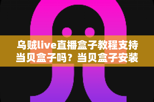 乌贼live直播盒子教程支持当贝盒子吗？当贝盒子安装乌贼live保姆级全攻略