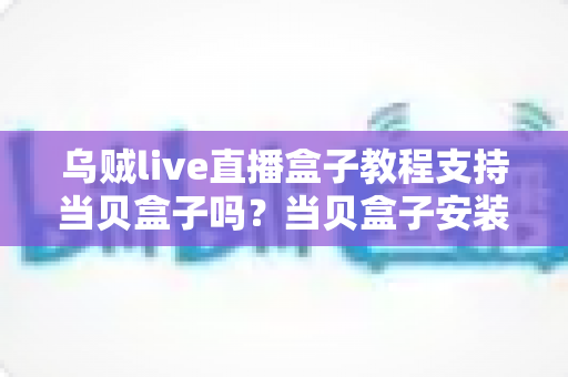 乌贼live直播盒子教程支持当贝盒子吗？当贝盒子安装乌贼live保姆级全攻略