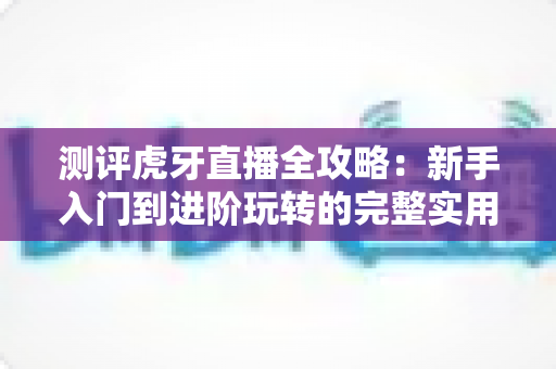 测评虎牙直播全攻略：新手入门到进阶玩转的完整实用指南
