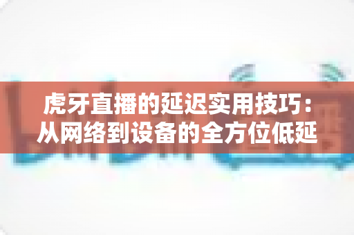 虎牙直播的延迟实用技巧：从网络到设备的全方位低延迟优化指南