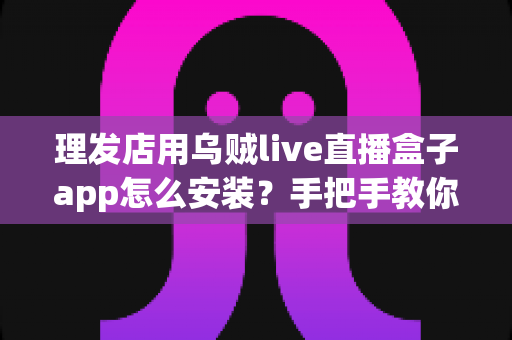 理发店用乌贼live直播盒子app怎么安装?手把手教你完成安装并快速上手运营 理发店用乌贼live直播盒子app怎么安装?手把手教你完成安装并快速上手运营
