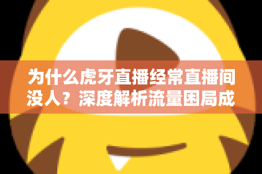 为什么虎牙直播经常直播间没人?深度解析流量困局成因与破局实用指南 为什么虎牙直播经常直播间没人?深度解析流量困局成因与破局实用指南
