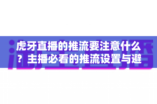虎牙直播的推流要注意什么？主播必看的推流设置与避坑指南