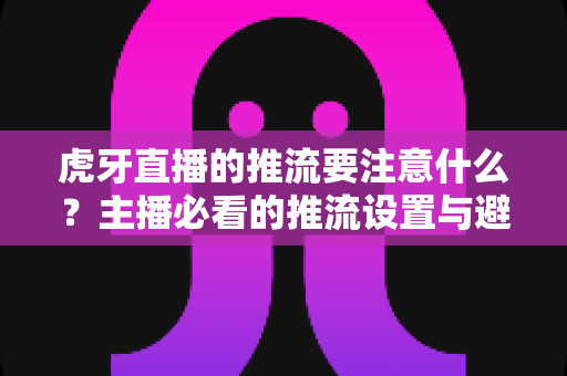 虎牙直播的推流要注意什么？主播必看的推流设置与避坑指南