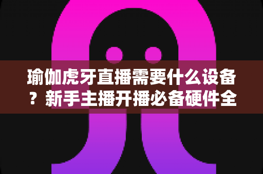 瑜伽虎牙直播需要什么设备?新手主播开播必备硬件全攻略(2025最新版) 瑜伽虎牙直播需要什么设备?新手主播开播必备硬件全攻略(2025最新版)