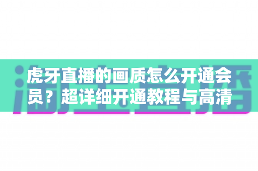 虎牙直播的画质怎么开通会员?超详细开通教程与高清画质解锁全攻略 虎牙直播的画质怎么开通会员?超详细开通教程与高清画质解锁全攻略