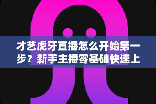 才艺虎牙直播怎么开始第一步?新手主播零基础快速上手全攻略 才艺虎牙直播怎么开始第一步?新手主播零基础快速上手全攻略