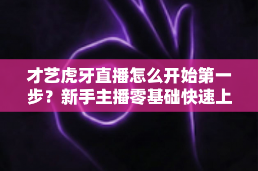 才艺虎牙直播怎么开始第一步?新手主播零基础快速上手全攻略 才艺虎牙直播怎么开始第一步?新手主播零基础快速上手全攻略