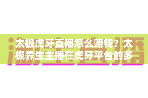 太极虎牙直播怎么赚钱？太极养生主播在虎牙平台的多元化变现全攻略
