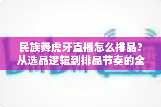 民族舞虎牙直播怎么排品？从选品逻辑到排品节奏的全流程实战指南