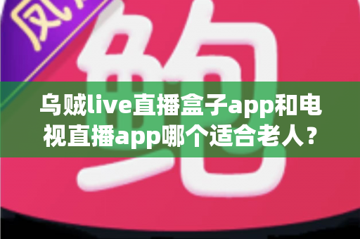 乌贼live直播盒子app和电视直播app哪个适合老人?为长辈挑选直播软件的全能指南 乌贼live直播盒子app和电视直播app哪个适合老人?为长辈挑选直播软件的全能指南