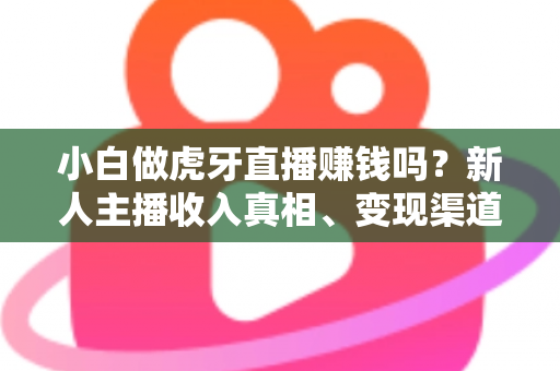 小白做虎牙直播赚钱吗？新人主播收入真相、变现渠道与入行避坑指南全解析