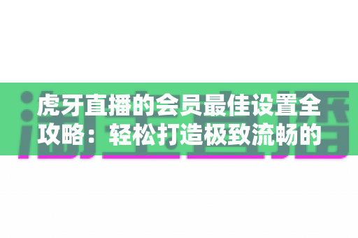 虎牙直播的会员最佳设置全攻略：轻松打造极致流畅的专属观看体验