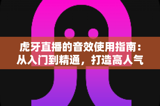虎牙直播的音效使用指南：从入门到精通，打造高人气直播间的完整攻略
