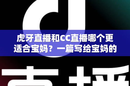虎牙直播和CC直播哪个更适合宝妈？一篇写给宝妈的直播平台选择指南