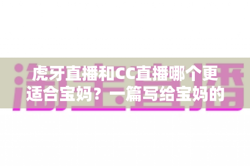 虎牙直播和CC直播哪个更适合宝妈？一篇写给宝妈的直播平台选择指南