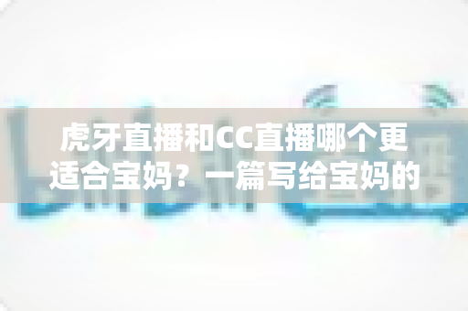 虎牙直播和CC直播哪个更适合宝妈？一篇写给宝妈的直播平台选择指南