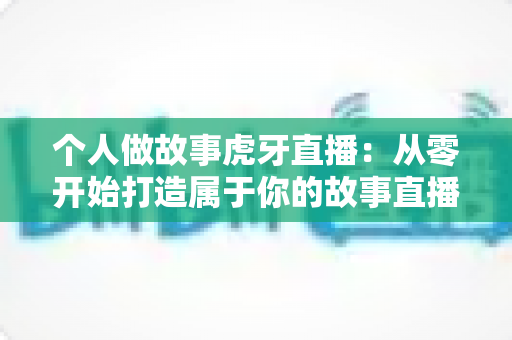 个人做故事虎牙直播：从零开始打造属于你的故事直播间全攻略