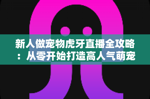 新人做宠物虎牙直播全攻略:从零开始打造高人气萌宠直播间的实战指南 新人做宠物虎牙直播全攻略:从零开始打造高人气萌宠直播间的实战指南