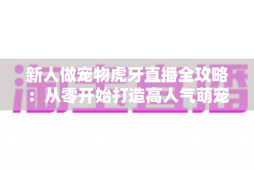 新人做宠物虎牙直播全攻略:从零开始打造高人气萌宠直播间的实战指南 新人做宠物虎牙直播全攻略:从零开始打造高人气萌宠直播间的实战指南
