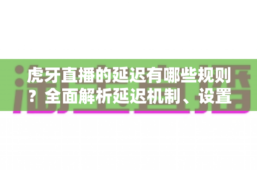 虎牙直播的延迟有哪些规则？全面解析延迟机制、设置方法与优化技巧
