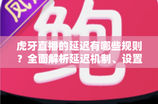 虎牙直播的延迟有哪些规则？全面解析延迟机制、设置方法与优化技巧