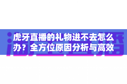 虎牙直播的礼物进不去怎么办？全方位原因分析与高效解决指南，让你的支持不再受阻