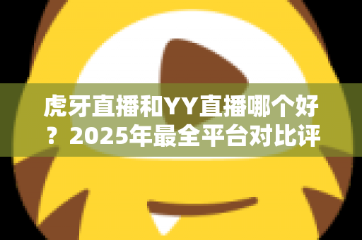 虎牙直播和YY直播哪个好？2025年最全平台对比评测，看完不再纠结选哪个