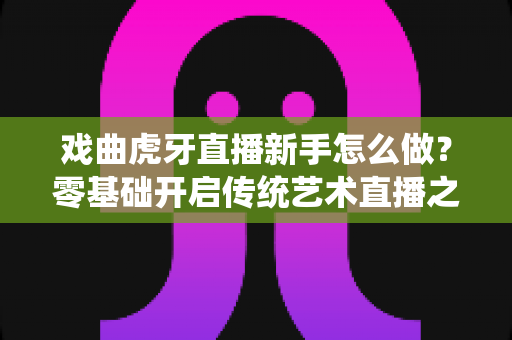 戏曲虎牙直播新手怎么做?零基础开启传统艺术直播之路的完整指南 戏曲虎牙直播新手怎么做?零基础开启传统艺术直播之路的完整指南