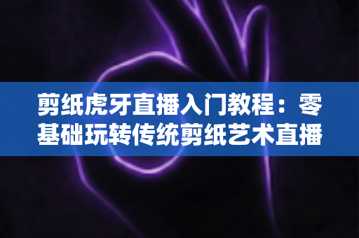 剪纸虎牙直播入门教程：零基础玩转传统剪纸艺术直播的完整攻略