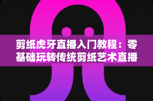 剪纸虎牙直播入门教程：零基础玩转传统剪纸艺术直播的完整攻略