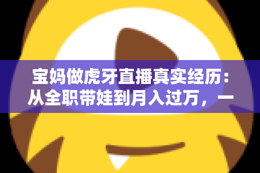 宝妈做虎牙直播真实经历：从全职带娃到月入过万，一位普通妈妈的完整转型之路大公开