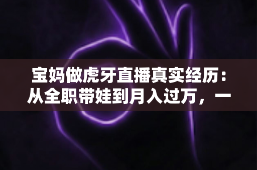 宝妈做虎牙直播真实经历：从全职带娃到月入过万，一位普通妈妈的完整转型之路大公开