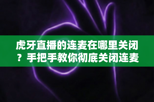 虎牙直播的连麦在哪里关闭?手把手教你彻底关闭连麦功能的实用指南 虎牙直播的连麦在哪里关闭?手把手教你彻底关闭连麦功能的实用指南
