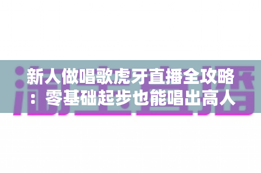 新人做唱歌虎牙直播全攻略:零基础起步也能唱出高人气直播间 新人做唱歌虎牙直播全攻略:零基础起步也能唱出高人气直播间