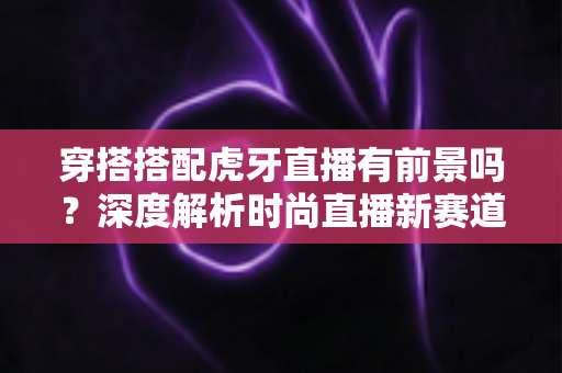 穿搭搭配虎牙直播有前景吗?深度解析时尚直播新赛道的机遇、变现与实战策略 穿搭搭配虎牙直播有前景吗?深度解析时尚直播新赛道的机遇、变现与实战策略