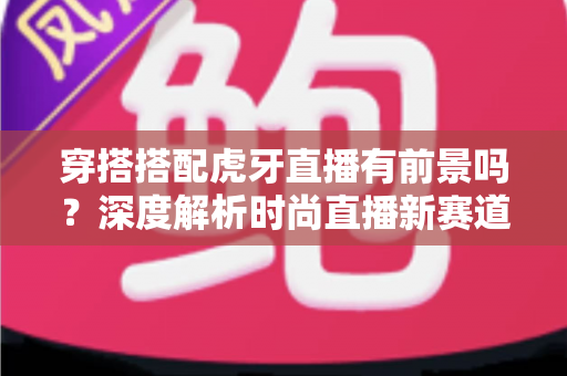 穿搭搭配虎牙直播有前景吗?深度解析时尚直播新赛道的机遇、变现与实战策略 穿搭搭配虎牙直播有前景吗?深度解析时尚直播新赛道的机遇、变现与实战策略