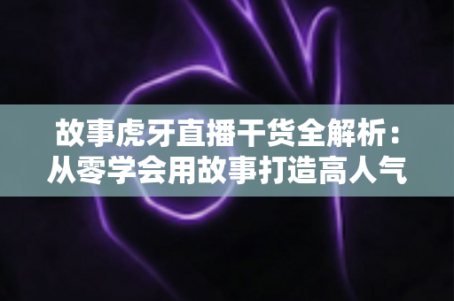 故事虎牙直播干货全解析：从零学会用故事打造高人气直播间
