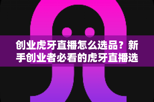 创业虎牙直播怎么选品？新手创业者必看的虎牙直播选品核心策略与实战避坑指南