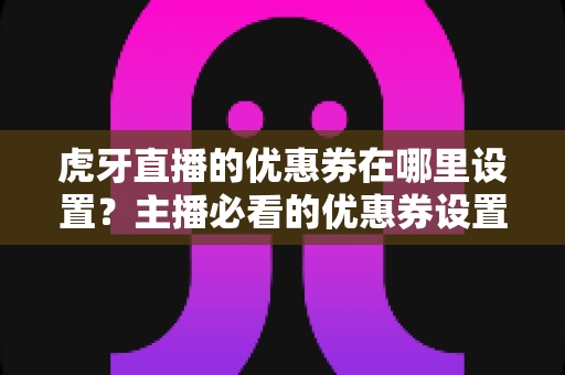 虎牙直播的优惠券在哪里设置?主播必看的优惠券设置全攻略与运营实战指南 虎牙直播的优惠券在哪里设置?主播必看的优惠券设置全攻略与运营实战指南