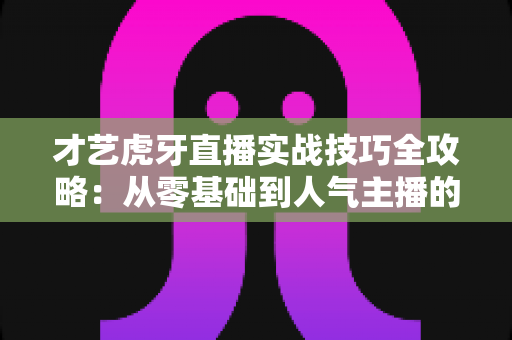 才艺虎牙直播实战技巧全攻略：从零基础到人气主播的进阶指南